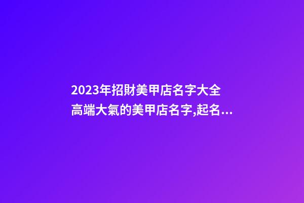 2023年招財美甲店名字大全 高端大氣的美甲店名字,起名之家-第1張-店鋪起名-玄機派